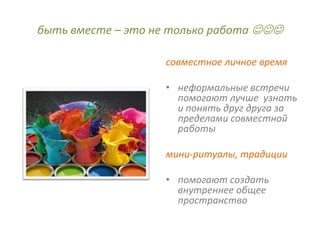 быть вместе – это не только работа 

                   совместное личное время

                   • неформальные встречи
                     помогают лучше узнать
                     и понять друг друга за
                     пределами совместной
                     работы

                   мини-ритуалы, традиции

                   • помогают создать
                     внутреннее общее
                     пространство
 