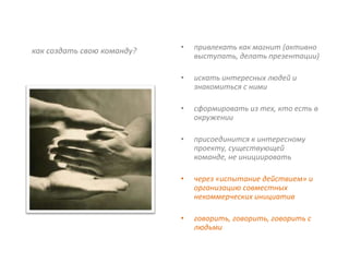 как создать свою команду?   •   привлекать как магнит (активно
                                выступать, делать презентации)

                            •   искать интересных людей и
                                знакомиться с ними

                            •   сформировать из тех, кто есть в
                                окружении

                            •   присоединится к интересному
                                проекту, существующей
                                команде, не инициировать

                            •   через «испытание действием» и
                                организацию совместных
                                некоммерческих инициатив

                            •   говорить, говорить, говорить с
                                людьми
 