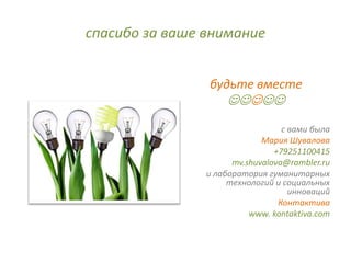 спасибо за ваше внимание


                будьте вместе
                    
                                  с вами была
                             Мария Шувалова
                                +79251100415
                      mv.shuvalova@rambler.ru
                и лаборатория гуманитарных
                     технологий и социальных
                                    инноваций
                                 Контактива
                          www. kontaktiva.com
 