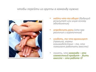 чтобы перейти из группы в команду нужно:

                     • найти что-то общее (будущий
                       результат или иную основу
                       объединения)

                     • определить роли (это про
                       различия и ограничения)

                     • создать, то что организует
                       (правила, нормы
                       взаимодействия – то, что
                       помогает работать вместе)

                     • понять, что команда – это
                       совместный продукт - быть
                       вместе – это работа 
 