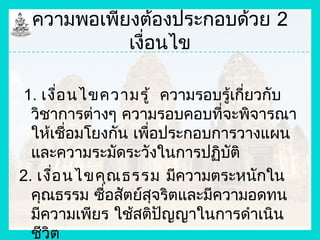 ความพอเพียงต้องประกอบด้วย 2
           เงื่อนไข

1. เงื่อ นไขความรู้ ความรอบรู้เกี่ยวกับ
  วิชาการต่างๆ ความรอบคอบที่จะพิจารณา
  ให้เชื่อมโยงกัน เพื่อประกอบการวางแผน
  และความระมัดระวังในการปฏิบัติ
2. เงือ นไขคุณ ธรรม มีความตระหนักใน
      ่
  คุณธรรม ซื่อสัตย์สุจริตและมีความอดทน
  มีความเพียร ใช้สติปัญญาในการดำาเนิน
  ชีวิต
 