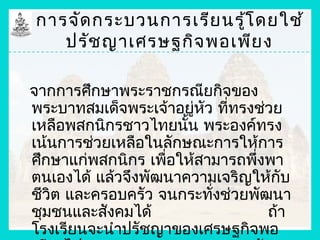 การจัด กระบวนการเรีย นรู้โ ดยใช้
   ปรัช ญาเศรษฐกิจ พอเพีย ง

จากการศึกษาพระราชกรณียกิจของ
พระบาทสมเด็จพระเจ้าอยู่หัว ที่ทรงช่วย
เหลือพสกนิกรชาวไทยนั้น พระองค์ทรง
เน้นการช่วยเหลือในลักษณะการให้การ
ศึกษาแก่พสกนิกร เพื่อให้สามารถพึงพา
                                 ่
ตนเองได้ แล้วจึงพัฒนาความเจริญให้กับ
ชีวิต และครอบครัว จนกระทังช่วยพัฒนา
                          ่
ชุมชนและสังคมได้                   ถ้า
โรงเรียนจะนำาปรัชญาของเศรษฐกิจพอ
 
