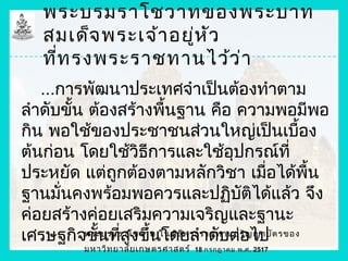 พระบรมราโชวาทของพระบาท
   สมเด็จ พระเจ้า อยู่ห ัว
   ที่ท รงพระราชทานไว้ว ่า
   ...การพัฒนาประเทศจำาเป็นต้องทำาตาม
ลำาดับขัน ต้องสร้างพืนฐาน คือ ความพอมีพอ
        ้              ้
กิน พอใช้ของประชาชนส่วนใหญ่เป็นเบือง                ้
ต้นก่อน โดยใช้วิธการและใช้อุปกรณ์ที่
                    ี
ประหยัด แต่ถูกต้องตามหลักวิชา เมื่อได้พน              ื้
ฐานมั่นคงพร้อมพอควรและปฏิบัติได้แล้ว จึง
ค่อยสร้างค่อยเสริมความเจริญและฐานะ
เศรษฐกิจพระบรมราโชวาท ในพิธ ีพ ระราชทานปริญไป ต รของ
          ขันทีสูงขึ้นโดยลำาดับต่อ ญาบั
            ้ ่
           มหาวิท ยาลัย เกษตรศาสตร์   18 กรกฎาคม พ.ศ. 2517
 