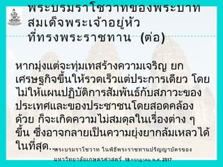 พระบรมราโชวาทของพระบาท
   สมเด็จ พระเจ้า อยู่ห ัว
   ที่ท รงพระราชทาน (ต่อ )

หากมุ่งแต่จะทุ่มเทสร้างความเจริญ ยก
เศรษฐกิจขึนให้รวดเร็วแต่ประการเดียว โดย
             ้
ไม่ให้แผนปฏิบัติการสัมพันธ์กับสภาวะของ
ประเทศและของประชาชนโดยสอดคล้อง
ด้วย ก็จะเกิดความไม่สมดุลในเรื่องต่าง ๆ
ขึ้น ซึ่งอาจกลายเป็นความยุ่งยากล้มเหลวได้
ในทีสุด...
     ่    พระบรมราโชวาท ในพิธ ีพ ระราชทานปริญ ญาบัต รของ
           มหาวิท ยาลัย เกษตรศาสตร์   18 กรกฎาคม พ.ศ. 2517
 
