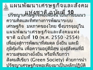 แผนพัฒ นาเศรษฐกิจ และสัง คม
        แห่ง ชาติ ฉบับ ที่ กรอบแนว
 ปรัชญาเศรษฐกิจพอเพียงนี้ เป็น
                               10
ความคิดและทิศทางการพัฒนาระบบ
เศรษฐกิจ มหภาคของไทย ซึ่งบรรจุอยูใน       ่
แผนพัฒ นาเศรษฐกิจ และสัง คมแห่ง
ชาติ ฉบับ ที่ 10 (พ.ศ. 2550 -2554)
เพื่อมุ่งสู่การพัฒนาที่สมดุล ยังยืน และมี
                               ่
ภูมิคมกัน เพื่อความอยูดีมีสข มุ่งสูสังคมที่มี
     ุ้                 ่    ุ      ่
ความสุขอย่างยังยืน หรือที่เรียกว่า
                  ่
สังคมสีเขียว (Green Society) ด้วยการนำา
ปรัชญาเศรษฐกิจพอเพียงมาเป็นหลักปฏิบติ       ั
 