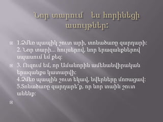    1.Ձմեռ պապիկ շուտ արի, տոնածառը զարդարի:
    2. Նոր տարի... հույսերով, նոր երազանքներով
    սպասում եմ քեզ:
   3. Ուզում եմ, որ Ամանորին ամենանվիրական
    երազանքս կատարվի:
    4.Ձմեռ պապին շուտ եկավ, նվերները մոռացավ:
    5.Տոնածառը զարդարե’ք, որ նոր տաին շուտ
    անենք:

 