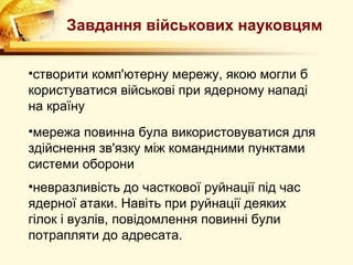 Завдання військових науковцям


•створити комп'ютерну мережу, якою могли б
користуватися військові при ядерному нападі
на країну
•мережа повинна була використовуватися для
здійснення зв'язку між командними пунктами
системи оборони
•невразливість до часткової руйнації під час
ядерної атаки. Навіть при руйнації деяких
гілок і вузлів, повідомлення повинні були
потрапляти до адресата.
 