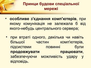 Принци будови спеціальної
                 мережі

• особливе з'єднання комп'ютерів, при
  якому комунікація не залежала б від
  якого-небудь центрального сервера;

• при втраті одного, декілька чи навіть
  більшої      частин       комп'ютерів,
  підсистеми        повинні        були
  продовжувати              працювати,
  забезпечуючи можливість удару у
  відповідь.
 