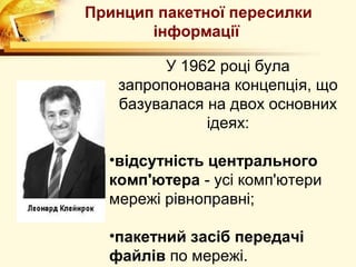 Принцип пакетної пересилки
       інформації

         У 1962 році була
   запропонована концепція, що
   базувалася на двох основних
              ідеях:

  •відсутність центрального
  комп'ютера - усі комп'ютери
  мережі рівноправні;

  •пакетний засіб передачі
  файлів по мережі.
 