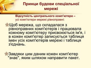Принци будови спеціальної
                  мережі
     Відсутність центрального комп'ютера –
     усі комп'ютери мережі рівноправні:
Щоб мережа, що складалася з
 рівноправних комп'ютерів і працювала
 кожному комп'ютеру присвоюється ім'я, і
 в кожен комп'ютер записується таблиця
 імен усіх комп'ютерів мережі і таблиця
 з'єднань.

Завдяки цим даним кожен комп'ютер
 "знає", яким шляхом направити пакет.
 