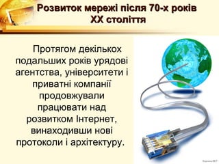 Розвиток мережі після 70-х років
              ХХ століття


    Протягом декількох
подальших років урядові
агентства, університети і
    приватні компанії
     продовжували
     працювати над
  розвитком Інтернет,
   винаходивши нові
протоколи і архітектуру.
 