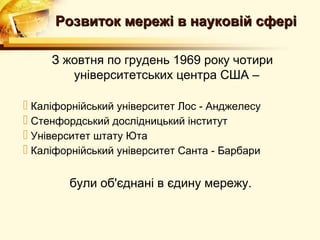 Розвиток мережі в науковій сфері

     З жовтня по грудень 1969 року чотири
        університетських центра США –

 Каліфорнійський університет Лос - Анджелесу
 Стенфордський дослідницький інститут
 Університет штату Юта
 Каліфорнійський університет Санта - Барбари

        були об'єднані в єдину мережу.
 