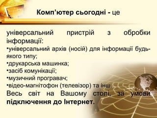 Комп’ютер сьогодні - це

універсальний       пристрій      з    обробки
інформації:
•універсальний архів (носій) для інформації будь-
якого типу;
•друкарська машинка;
•засіб комунікації;
•музичний програвач;
•відео-магнітофон (телевізор) та інш.
Весь світ на Вашому столі, за умови
підключення до Інтернет.
 