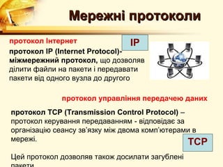 Мережні протоколи
протокол Інтернет                  IP
протокол IP (Internet Protocol)-
міжмережний протокол, що дозволяв
ділити файли на пакети і передавати
пакети від одного вузла до другого

              протокол управління передачею даних
протокол ТСP (Transmission Control Protocol) –
протокол керування передаванням - відповідає за
організацію сеансу зв’язку між двома комп’ютерами в
мережі.                                         ТСP
Цей протокол дозволяв також досилати загублені
 