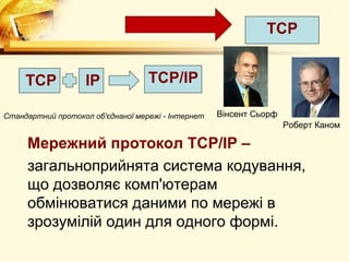ТСP


     ТСP            IP             ТСP/IP

Стандартний протокол об'єднаної мережі - Інтернет   Вінсент Сьорф
                                                                    Роберт Каном

     Мережний протокол TCP/IP –
     загальноприйнята система кодування,
     що дозволяє комп'ютерам
     обмінюватися даними по мережі в
     зрозумілій один для одного формі.
 