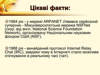 Цікаві факти:

1984 рік - у мережі ARPANET з'явився серйозний
суперник - Міжуніверситетська мережа NSFNet
(скор. від англ. National Science Foundation
Network), організовану Національним науковим
фондом США (NSF).

1988 рік - винайдений протокол Internet Relay
Chat (IRC), завдяки чому в Інтернеті стало можливе
спілкування в реальному часі (чат).
 