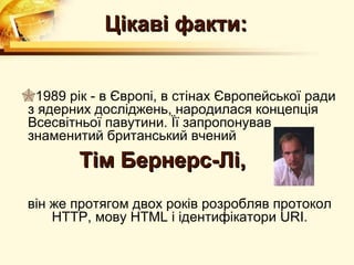 Цікаві факти:


1989 рік - в Європі, в стінах Європейської ради
з ядерних досліджень, народилася концепція
Всесвітньої павутини. Її запропонував
знаменитий британський вчений
        Тім Бернерс-Лі,
він же протягом двох років розробляв протокол
    HTTP, мову HTML і ідентифікатори URI.
 