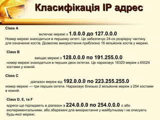 Класифікація IP адрес
Class A
                   включає мережі з 1.0.0.0 до 127.0.0.0
Номер мережі знаходиться в першому октеті. Це забезпечує 24-ох розрядну частину
для означення хостів. Дозволяє використання приблизно 16 мільйонів хостів у мережі.

Class B
                вміщає мережі з 128.0.0.0 по 191.255.0.0
номер мережі знаходиться в перших двох октетах. Це нараховує 16320 мереж з 65024
хостами у кожній.

Class C
             діапазон мереж від 192.0.0.0 по 223.255.255.0
номер мережі — три перших октети. Нараховує близько 2 мільйонів мереж з 254 хостами
в кожній.

Class D, E, та F
адреси що підпадають в діапазон з 224.0.0.0 по 254.0.0.0 є або
експериментальними, або збережені для використання у майбутньому і не описують
будь-якої мережі.
 