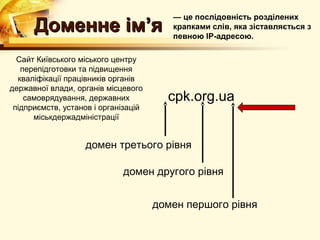 — це послідовність розділених
      Доменне ім’я                       крапками слів, яка зіставляється з
                                         певною ІР-адресою.

  Сайт Київського міського центру
   перепідготовки та підвищення
  кваліфікації працівників органів
державної влади, органів місцевого
    самоврядування, державних           cpk.org.ua
 підприємств, установ і організацій
      міськдержадміністрації


                   домен третього рівня

                             домен другого рівня


                                      домен першого рівня
 