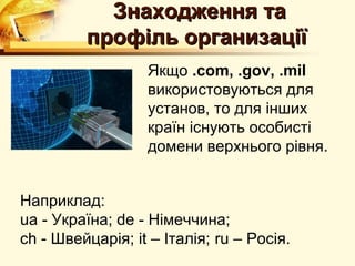 Знаходження та
         профiль организацiї
                  Якщо .com, .gov, .mil
                  використовуються для
                  установ, то для iнших
                  країн iснують особистi
                  домени верхнього рiвня.


Наприклад:
ua - Україна; de - Нiмеччина;
ch - Швейцарiя; it – Iталiя; ru – Росія.
 