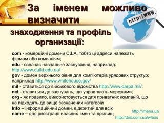 За iменем                           можливо
       визначити
знаходження та профiль
     организацiї:
com - комерцiйнi домени США, тобто цi адреси належать
фiрмам або компанiям;
edu - означає навчальне заснування, наприклад:
http://www.duikt.edu.ua/
gov - домен верхнього рiвня для комп'ютерiв урядових структур;
наприклад http://www.whitehouse.gov/
mil - ставиться до вiйськового вiдомства http://www.darpa.mil/;
net - ставиться до заснувань, що управляють мережами;
org - як правило, використовується для приватних компанiй, що
не пiдходять до вище зазначених категорiй
Info – інформаційний домен, відкритий для всіх
                                                        http://imena.ua
name – для реєстрації власних імен та прізвищ
                                                 http://dns.com.ua/whois
 