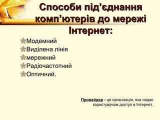 Способи під’єднання
    комп’ютерів до мережі
          Інтернет:
Модемний
Виділена лінія
мережний
Радіочастотний
Оптичний.



                  Провайдер - це організація, яка надає
                       користувачам доступ в Інтернет.
 