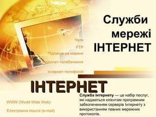 Cлужби
                                  Чати
                                               мережі
                                   FTP
                     Підписка на новини
                                            ІНТЕРНЕТ
                  Інтернет-телебачення

                     Інтернет-телефонія                          імен

            ІНТЕРНЕТ                 Служба Інтернету — це набір послуг,
                                     які надаються клієнтам програмним
WWW (World Wide Web)
                                     забезпеченням серверів Інтернету з
Електронна пошта (e-mail)            використанням певних мережних
                                     протоколів.
 