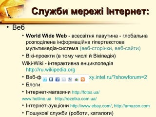 Служби мережі Інтернет:
• Веб
    • World Wide Web - всесвітня павутина - глобальна
      розподілена інформаційна гіпертекстова
      мультимедіа-система (веб-сторінки, веб-сайти)
    • Вікі-проекти (в тому числі й Вікіпедія)
    Wiki-Wiki - інтерактивна енциклопедія
      http://ru.wikipedia.org
    • Веб-форуми http://edugalaxy.intel.ru/?showforum=2
    • Блоги
    • Інтернет-магазини http://fotos.ua/
    www.hotline.ua http://rozetka.com.ua/
    • Інтернет-аукціони http://www.ebay.com/, http://amazon.com
    • Пошукові служби (роботи, каталоги)
 
