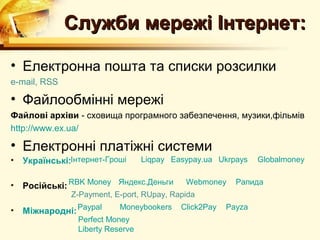 Служби мережі Інтернет:

• Електронна пошта та списки розсилки
e-mail, RSS

• Файлообмінні мережі
Файлові архіви - сховища програмного забезпечення, музики,фільмів
http://www.ex.ua/

• Електронні платіжні системи
•   Українські:Інтернет-Гроші      Liqpay Easypay.ua Ukrpays    Globalmoney


•   Російські: RBK Money Яндекс.Деньги       Webmoney     Рапида
               Z-Payment, E-port, RUpay, Rapida

•   Міжнародні: Paypal      Moneybookers    Click2Pay   Payza
                 Perfect Money
                 Liberty Reserve
 