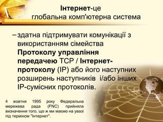 Інтернет-це
             глобальна комп'ютерна система

   – здатна підтримувати комунікації з
     використанням сімейства
     Протоколу управління
     передачею TCP / Інтернет-
     протоколу (IP) або його наступних
     розширень наступників і/або інших
     IP-сумісних протоколів.
4 жовтня 1995 року Федеральна
мережева      рада    (FNC)  прийняла
визначення того, що ж ми маємо на увазі
під терміном "Інтернет".
 