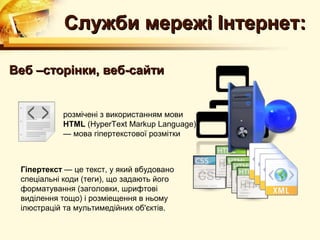 Служби мережі Інтернет:

Веб –сторінки, веб-сайти


           розмічені з використанням мови
           HTML (HyperText Markup Language)
           — мова гіпертекстової розмітки



 Гіпертекст — це текст, у який вбудовано
 спеціальні коди (теги), що задають його
 форматування (заголовки, шрифтові
 виділення тощо) і розміещення в ньому
 ілюстрацій та мультимедійних об'єктів.
 