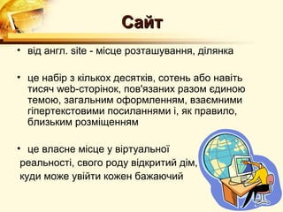 Сайт
• від англ. site - місце розташування, ділянка

• це набір з кількох десятків, сотень або навіть
  тисяч web-сторінок, пов'язаних разом єдиною
  темою, загальним оформленням, взаємними
  гіпертекстовими посиланнями і, як правило,
  близьким розміщенням

• це власне місце у віртуальної
 реальності, свого роду відкритий дім,
 куди може увійти кожен бажаючий
 
