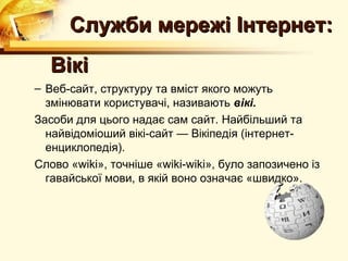 Служби мережі Інтернет:
  Вікі
– Веб-сайт, структуру та вміст якого можуть
  змінювати користувачі, називають вікі.
Засоби для цього надає сам сайт. Найбільший та
  найвідоміоший вікі-сайт — Вікіпедія (інтернет-
  енциклопедія).
Слово «wiki», точніше «wiki-wiki», було запозичено із
  гавайської мови, в якій воно означає «швидко».
 
