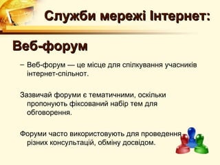 Служби мережі Інтернет:

Веб-форум
– Веб-форум — це місце для спілкування учасників
  інтернет-спільнот.

Зазвичай форуми є тематичними, оскільки
  пропонують фіксований набір тем для
  обговорення.

Форуми часто використовують для проведення
 різних консультацій, обміну досвідом.
 