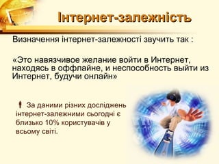 Інтернет-залежність
Визначення інтернет-залежності звучить так :

«Это навязчивое желание войти в Интернет,
находясь в оффлайне, и неспособность выйти из
Интернет, будучи онлайн»


 За даними різних досліджень,
інтернет-залежними сьогодні є
близько 10% користувачів у
всьому світі.
 