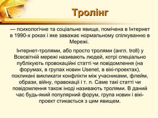 Тролінг
— психологічне та соціальне явище, помічена в Інтернет
в 1990-х роках і яке заважає нормальному спілкуванню в
                         Мережі.
  Інтернет-тролями, або просто тролями (англ. troll) у
 Всесвітній мережі називають людей, котрі спеціально
  публікують провокаційні статті чи повідомлення (на
    форумах, в групах новин Usenet, в вікі-проектах),
покликані викликати конфлікти між учасниками, флейм,
   образи, війну, правокаціі і т. п. Саме такі статті чи
повідомлення також іноді називають тролями. В даний
  час будь-який популярний форум, група новин і вікі-
           проект стикається з цим явищем.
 