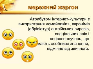 мережний жаргон

     Атрибутом Інтернет-культури є
використання «смайликів», акронімів
    (абрівіатур) англійських виразів,
                   спеціальних слів і
                словосполучень, що
         мають особливе значення,
              відмінне від звичного.
 