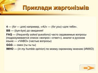 Приклади жаргонізмів


4 — (for — для) например, «4U» — (for you) «для тебя».
BB — (bye-bye) до свидания!
FAQ — (frequently asked questions) часто задаваемые вопросы
(подразумевается список «вопрос—ответ»), аналог в русском
языке — «ЧАВО» (частые вопросы)
GGG — смех (гы гы гы)
IMHO — (in my humble opinion) по моему скромному мнению (ИМХО)
 
