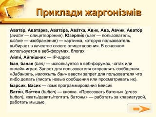 Приклади жаргонізмів
Авата́р, Авата́рка, Авата́ра, Ава́тка, А́вик, А́ва, А́вчик, Авато́р
(avatar — олицетворение), Юзерпи́к (user — пользователь,
picture — изображение) — картинка, которую пользователь
выбирает в качестве своего олицетворения. В основном
используется в веб-форумах, блогах
Айпи́, Айпи́шник — IP-адрес
Бан, банан (ban) — используется в веб-форумах, чатах или
онлайн-играх. Запрет для пользователя отправлять сообщения.
«Забанить, наложить бан» ввести запрет для пользователя что
либо делать (писать новые сообщения или просматривать их).
Барсик, Васик — язык программирования Бейсик
Бато́н, Ба́ттон (button) — кнопка. «Прессовать батоны» (press
button), «жать/давить/топтать батоны» — работать за клавиатурой,
работать мышью.
 