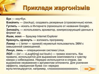 Приклади жаргонізмів
Бук — ноутбук.
Бэка́пить — (backup), создавать резервные (страховочные) копии.
Гуглить — искать в Интернете (произошло от названия Google).
Зипова́ть — использовать архиватор, компрессирующий данные в
формат zip.
Ишак, осел — Браузер Internet Explorer
Крякнуть, крэкнуть — взломать программу.
Ламер — ( lamer — хромой) неумелый пользователь ЭВМ с
завышенной самооценкой.
Линух, линь — операционная система Linux.
ЛОЛ — (lol — «Laugh[ing] out loud») — громко хохотать. Как
правило, используется для выражения комплимента к чувству
юмора у собеседника. Нередко используется в спорах, как
выражение неуважения к аргументам оппонента. Для усиления
эффекта, серединная буква «о» нередко
мультиплицируется, например, «лоооооооооооооооол».
 