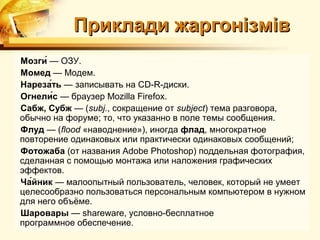 Приклади жаргонізмів
Мозги́ — ОЗУ.
Момед — Модем.
Нареза́ть — записывать на CD-R-диски.
Огнели́с — браузер Mozilla Firefox.
Сабж, Субж — (subj., сокращение от subject) тема разговора,
обычно на форуме; то, что указанно в поле темы сообщения.
Флуд — (flood «наводнение»), иногда флад, многократное
повторение одинаковых или практически одинаковых сообщений;
Фотожаба (от названия Adobe Photoshop) поддельная фотография,
сделанная с помощью монтажа или наложения графических
эффектов.
Ча́йник — малоопытный пользователь, человек, который не умеет
целесообразно пользоваться персональным компьютером в нужном
для него объёме.
Шаровары — shareware, условно-бесплатное
программное обеспечение.
 