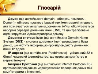 Глосарій

    Домен (від англійського domain - область, помилки. -
Domen) - область простору ієрархічних імен мережі Інтернет,
яка позначається унікальним доменним ім'ям, обслуговується
набором серверів доменних імен (DNS) та централізовано
адмініструється Адміністратором домену
    Доменна система імен (від англійських Domain Name
System (DNS) - система доменних імен) розподілена база
даних, що містить інформацію про відповідність доменних
імен і IP адрес
    IP-адреса (від англійських IP addresses) - унікальний 32-х
бітний числовий ідентифікатор, що позначає комп'ютер в
мережі інтернет
    Інтернет Протокол (від англійських Internet Protocol (IP))
протокол відповідає за маршрутизацію переданих даних між
комп'ютерами в інтернеті.
 
