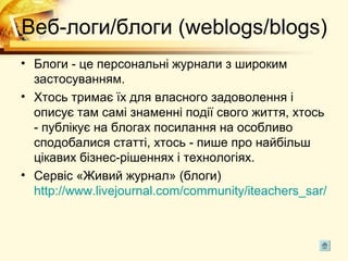 Веб-логи/блоги (weblogs/blogs)
• Блоги - це персональні журнали з широким
  застосуванням.
• Хтось тримає їх для власного задоволення і
  описує там самі знаменні події свого життя, хтось
  - публікує на блогах посилання на особливо
  сподобалися статті, хтось - пише про найбільш
  цікавих бізнес-рішеннях і технологіях.
• Сервіс «Живий журнал» (блоги)
  http://www.livejournal.com/community/iteachers_sar/
 