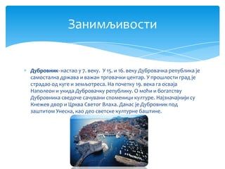 Занимљивости


Дубровник- настао у 7. веку. У 15. и 16. веку Дубровачка република је
самостална држава и важан трговачки центар. У прошлости град је
страдао од куге и земљотреса. На почетку 19. века га осваја
Наполеон и укида Дубровачку републику. О моћи и богатству
Дубровника сведоче сачувани споменици културе. Најзначајнији су
Кнежев двор и Црква Светог Влаха. Данас је Дубровник под
заштитом Унеска, као део светске културне баштине.
 