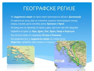 ГЕОГРАФСКЕ РЕГИЈЕ
• Уз Јадранско море се простире приморска област Далмација
• Углавном је уска, јер се планине уздижу непосредно изнад
  мора, изузев дела између река Зрмање и Крке
• Испред ње се пружају острва у два, три или чак пет редова
• Највећа острва су: Крк, Црес, Паг, Брач, Хвар и Корчула
• Од полуострва се издвајају Истра и Пљешац
• На крајњем југу у Јадранско море се улива река
  Неретва, правећи пространу и плодну делту
 