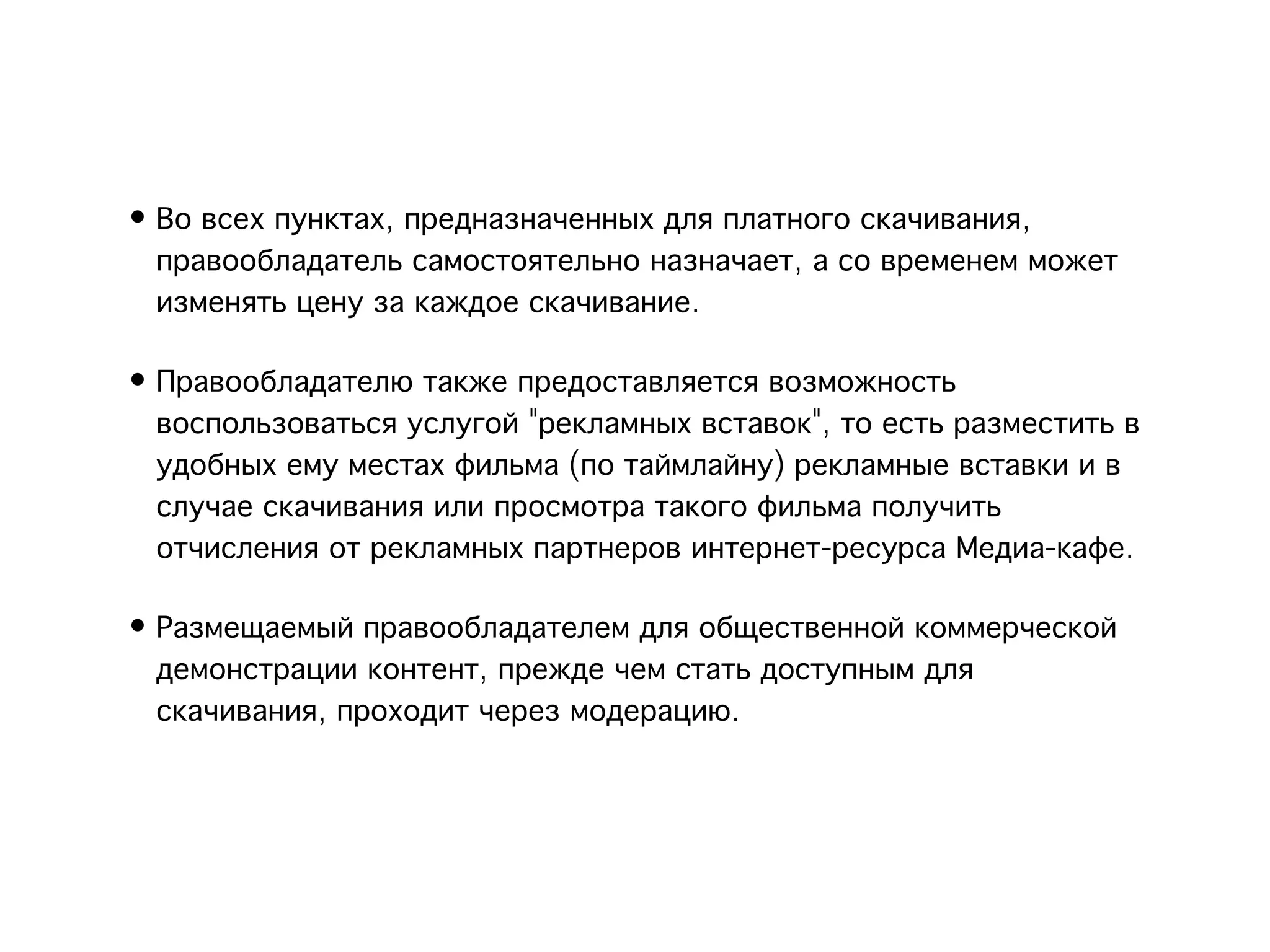 • Во всех пунктах, предназначенных для платного скачивания,
  правообладатель самостоятельно назначает, а со временем может
  изменять цену за каждое скачивание.

• Правообладателю также предоставляется возможность
  воспользоваться услугой "рекламных вставок", то есть разместить в
  удобных ему местах фильма (по таймлайну) рекламные вставки и в
  случае скачивания или просмотра такого фильма получить
  отчисления от рекламных партнеров интернет-ресурса Медиа-кафе.

• Размещаемый правообладателем для общественной коммерческой
  демонстрации контент, прежде чем стать доступным для
  скачивания, проходит через модерацию.
 