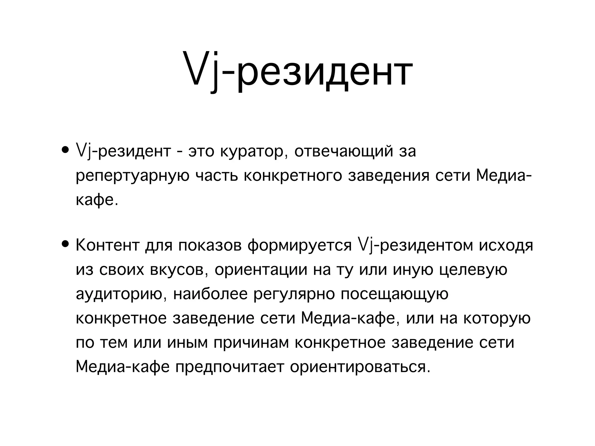 Vj-резидент
• Vj-резидент - это куратор, отвечающий за
  репертуарную часть конкретного заведения сети Медиа-
  кафе.

• Контент для показов формируется Vj-резидентом исходя
  из своих вкусов, ориентации на ту или иную целевую
  аудиторию, наиболее регулярно посещающую
  конкретное заведение сети Медиа-кафе, или на которую
  по тем или иным причинам конкретное заведение сети
  Медиа-кафе предпочитает ориентироваться.
 
