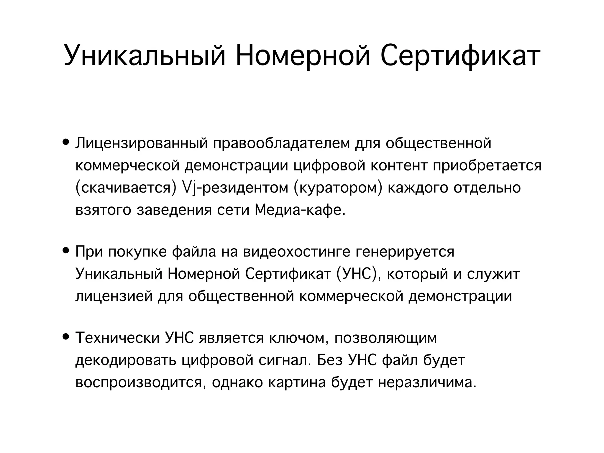 Уникальный Номерной Сертификат

• Лицензированный правообладателем для общественной
  коммерческой демонстрации цифровой контент приобретается
  (скачивается) Vj-резидентом (куратором) каждого отдельно
  взятого заведения сети Медиа-кафе.

• При покупке файла на видеохостинге генерируется
  Уникальный Номерной Сертификат (УНС), который и служит
  лицензией для общественной коммерческой демонстрации

• Технически УНС является ключом, позволяющим
  декодировать цифровой сигнал. Без УНС файл будет
  воспроизводится, однако картина будет неразличима.
 
