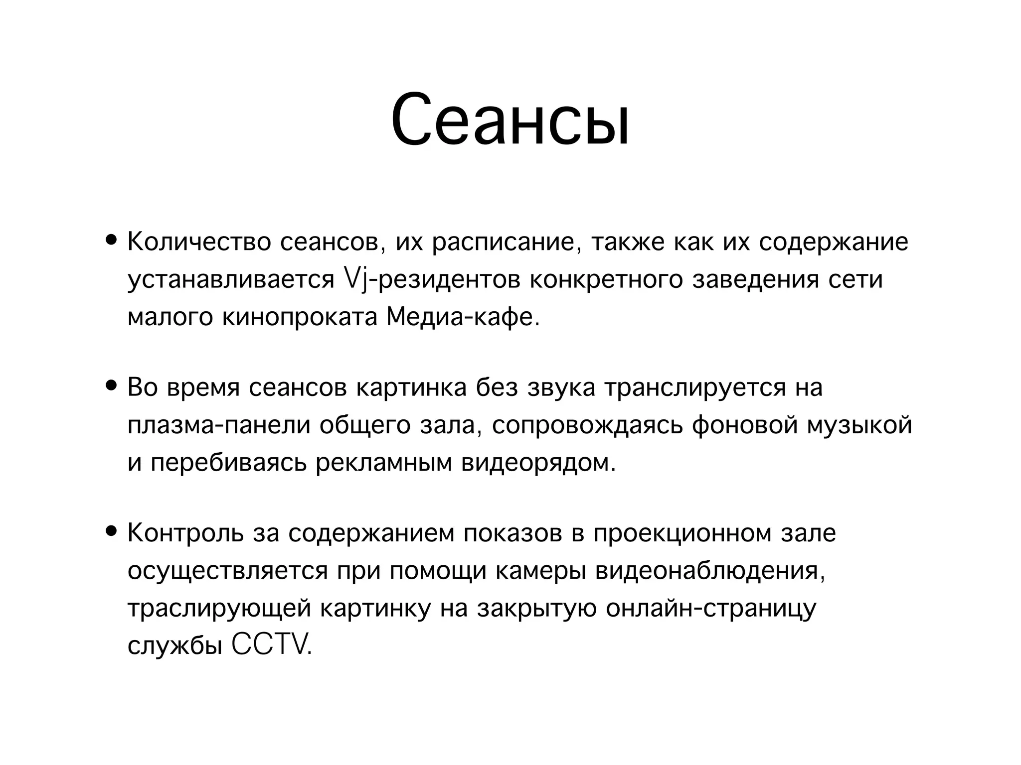 Сеансы
• Количество сеансов, их расписание, также как их содержание
  устанавливается Vj-резидентов конкретного заведения сети
  малого кинопроката Медиа-кафе.

• Во время сеансов картинка без звука транслируется на
  плазма-панели общего зала, сопровождаясь фоновой музыкой
  и перебиваясь рекламным видеорядом.

• Контроль за содержанием показов в проекционном зале
  осуществляется при помощи камеры видеонаблюдения,
  траслирующей картинку на закрытую онлайн-страницу
  службы CCTV.
 