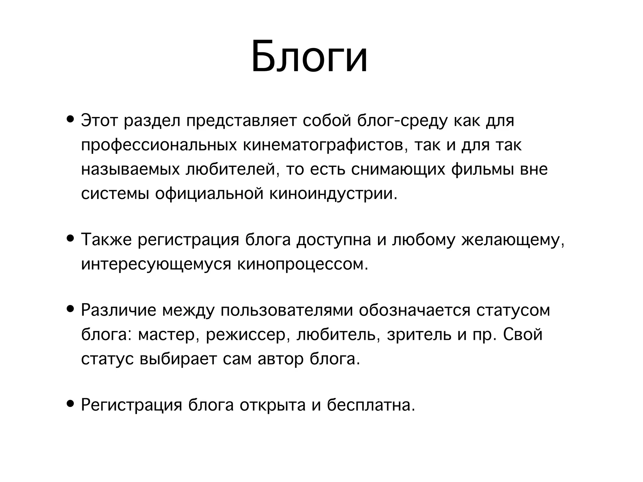 Блоги
• Этот раздел представляет собой блог-среду как для
  профессиональных кинематографистов, так и для так
  называемых любителей, то есть снимающих фильмы вне
  системы официальной киноиндустрии.

• Также регистрация блога доступна и любому желающему,
  интересующемуся кинопроцессом.

• Различие между пользователями обозначается статусом
  блога: мастер, режиссер, любитель, зритель и пр. Свой
  статус выбирает сам автор блога.

• Регистрация блога открыта и бесплатна.
 